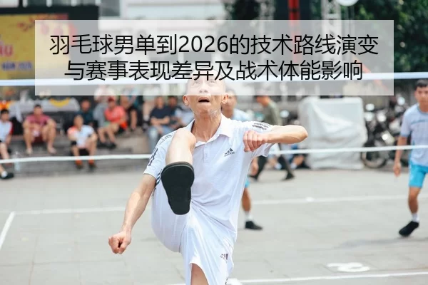 羽毛球男单到2026的技术路线演变与赛事表现差异及战术体能影响