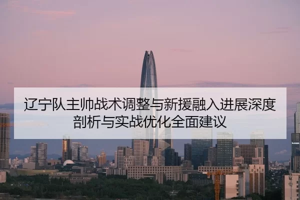 辽宁队主帅战术调整与新援融入进展深度剖析与实战优化全面建议