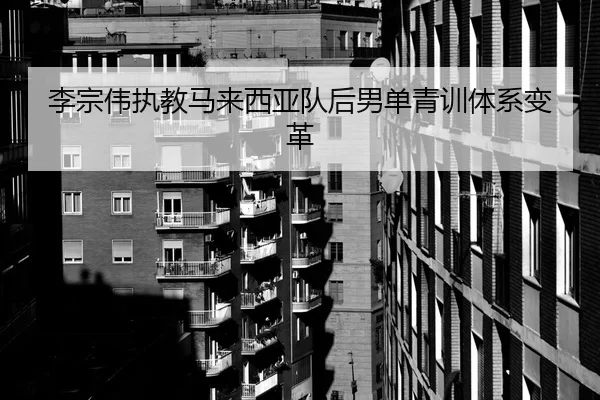 李宗伟执教马来西亚队后男单青训体系变革
